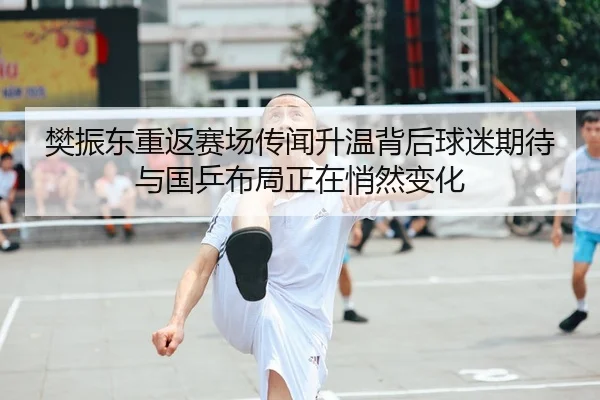 樊振东重返赛场传闻升温背后球迷期待与国乒布局正在悄然变化